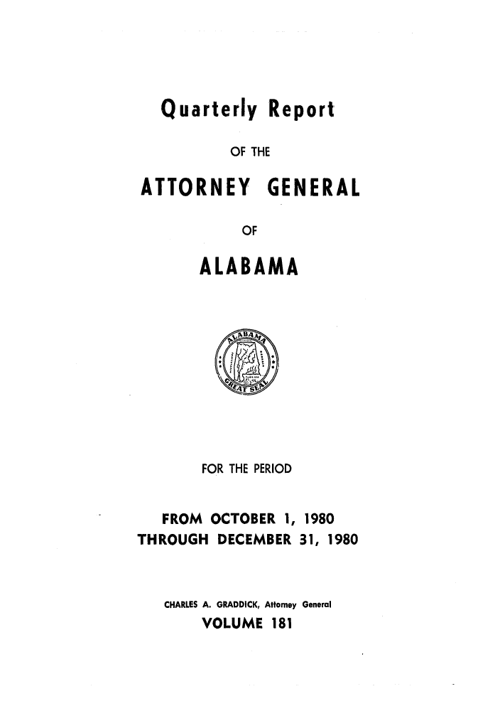 handle is hein.sag/sagal0029 and id is 1 raw text is: Quarterly Report
OF THE
ATTORNEY GENERAL
OF
ALABAMA

FOR THE PERIOD
FROM OCTOBER 1, 1980
THROUGH DECEMBER 31, 1980
CHARLES A. GRADDICK, Attorney General
VOLUME 181



