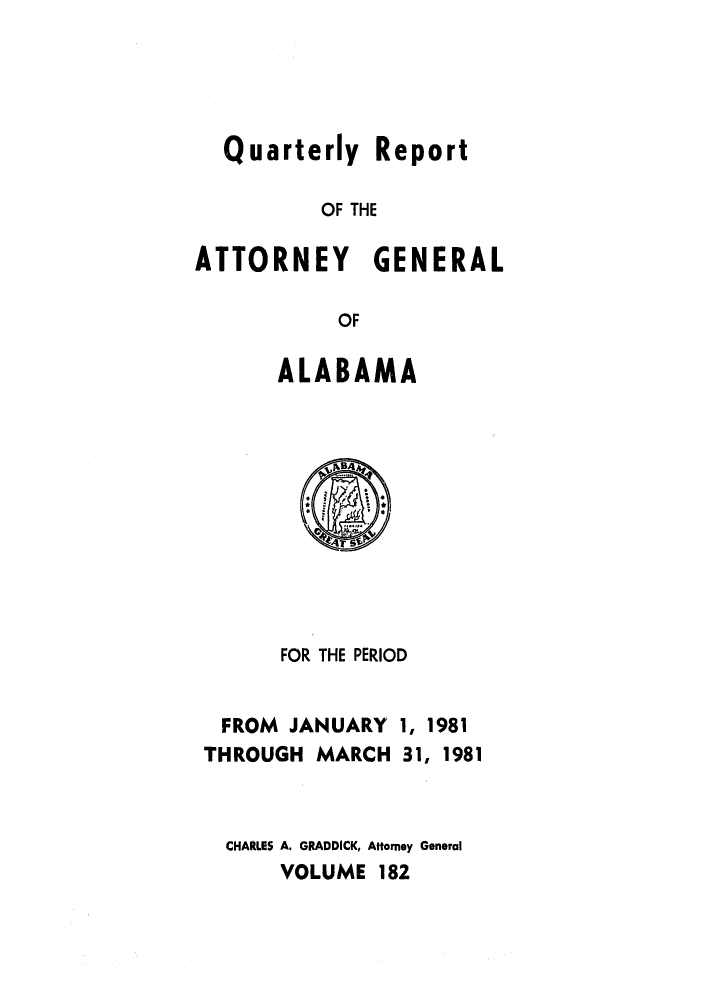 handle is hein.sag/sagal0030 and id is 1 raw text is: Quarterly Report
OF THE
ATTORNEY GENERAL
OF
ALABAMA

FOR THE PERIOD

FROM JANUARY
THROUGH MARCH

1, 1981
31, 1981

CHARLES A. GRADDICK, Attorney General
VOLUME 182


