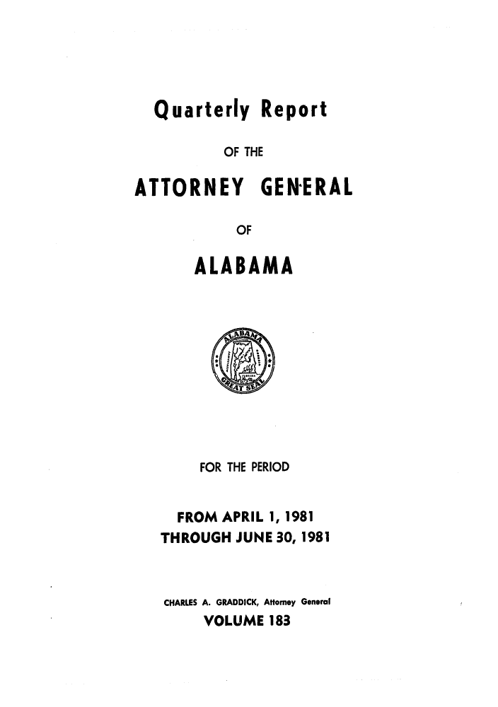 handle is hein.sag/sagal0031 and id is 1 raw text is: Quarterly Report
OF THE
ATTORNEY GEN-ERAL
OF
ALABAMA

FOR THE PERIOD
FROM APRIL 1, 1981
THROUGH JUNE 30, 1981
CHARLES A. GRADDICK, Attorney General
VOLUME 183



