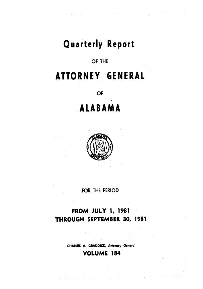 handle is hein.sag/sagal0032 and id is 1 raw text is: Quarterly Report
OF THE
ATTORNEY GENERAL
OF

ALABAMA

FOR THE PERIOD
FROM JULY 1, 1981
THROUGH SEPTEMBER 30, 1981
CHARLES A. GRADDICK, Attorney General
VOLUME 184


