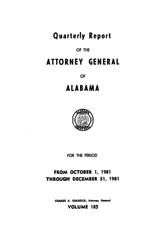 handle is hein.sag/sagal0033 and id is 1 raw text is: Quarterly Report
OF THE
ATTORNEY GENERAL
OF
ALABAMA

FOR THE PERIOD
FROM OCTOBER 1, 1981
THROUGH DECEMBER 31, 1981
CHARLES A. GRADDICK, Attorey General
VOLUME 185


