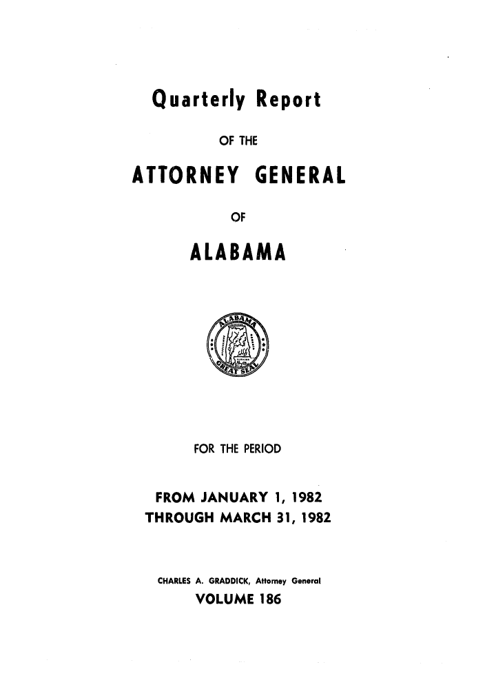 handle is hein.sag/sagal0034 and id is 1 raw text is: Quarterly Report
OF THE
ATTORNEY GENERAL
OF

ALABAMA

FOR THE PERIOD

FROM JANUARY
THROUGH MARCH

1, 1982
31, 1982

CHARLES A. GRADDICK, Attorney General
VOLUME 186


