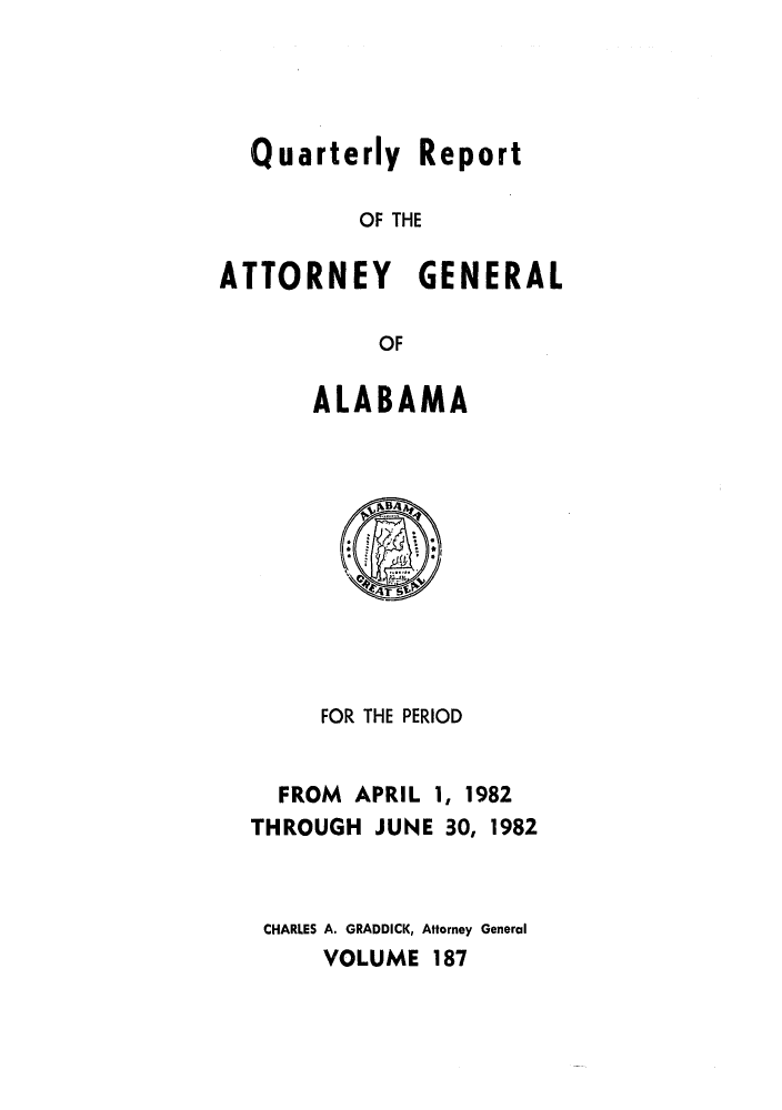 handle is hein.sag/sagal0035 and id is 1 raw text is: Quarterly Report
OF THE
ATTORNEY GENERAL
OF
ALABAMA

FOR THE PERIOD
FROM APRIL 1, 1982
THROUGH JUNE 30, 1982
CHARLES A. GRADDICK, Attorney General
VOLUME 187


