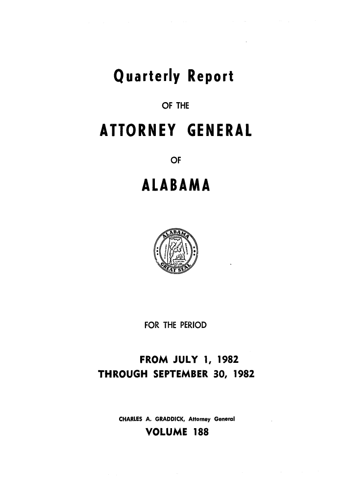 handle is hein.sag/sagal0036 and id is 1 raw text is: Quarterly Report
OF THE
ATTORNEY GENERAL
OF

ALABAMA

FOR THE PERIOD
FROM JULY 1, 1982
THROUGH SEPTEMBER 30, 1982
CHARLES A. GRADDICK, Attorney General
VOLUME 188


