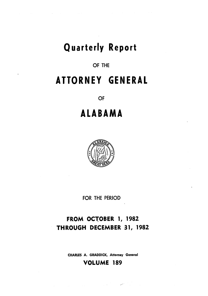handle is hein.sag/sagal0037 and id is 1 raw text is: Quarterly Report
OF THE
ATTORNEY GENERAL
OF

ALABAMA

FOR THE PERIOD
FROM OCTOBER 1, 1982
THROUGH DECEMBER 31, 1982
CHARLES A. GRADDICK, Attorney General
VOLUME 189


