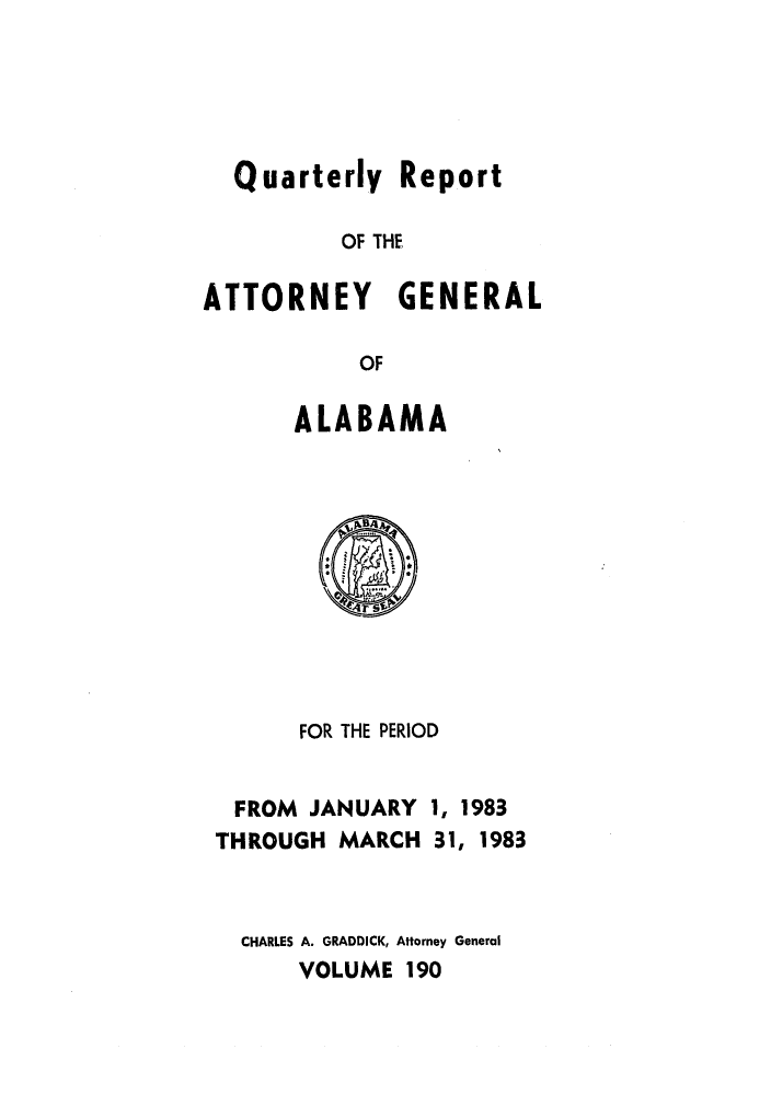 handle is hein.sag/sagal0038 and id is 1 raw text is: Quarterly Report
OF THE
ATTORNEY GENERAL
OF

ALABAMA

FOR THE PERIOD

FROM JANUARY
THROUGH MARCH

1, 1983
31, 1983

CHARLES A. GRADDICK, Attorney General
VOLUME 190


