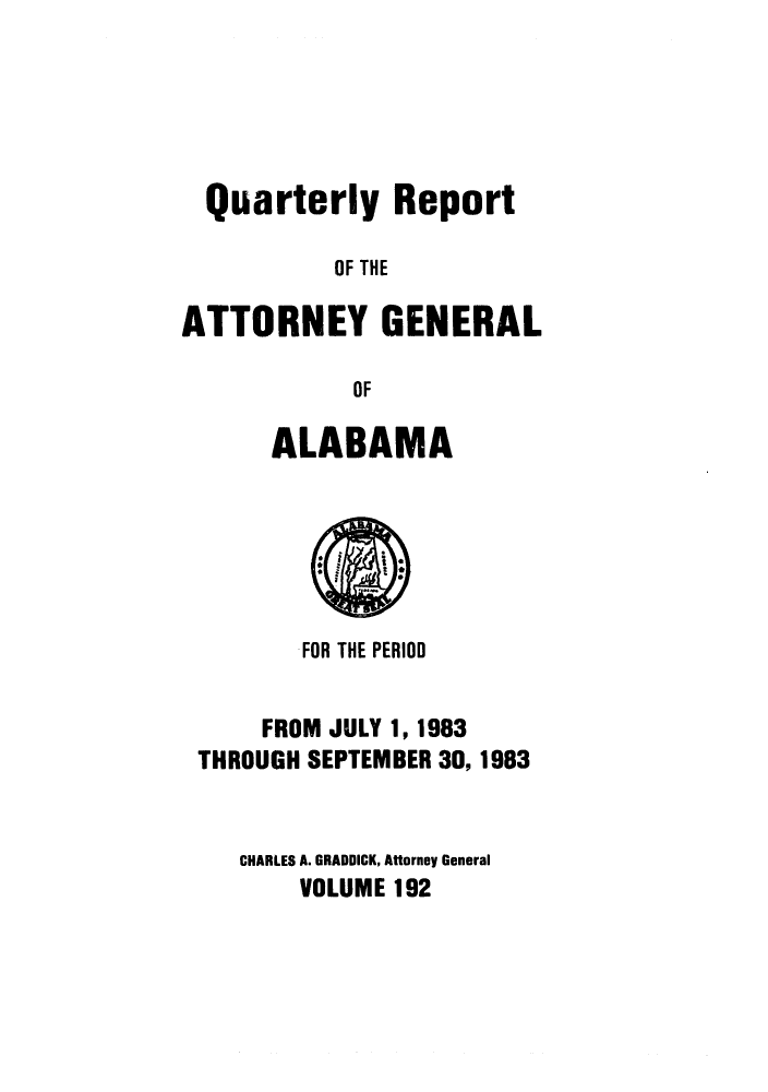 handle is hein.sag/sagal0040 and id is 1 raw text is: Quarterly Report
OF THE
ATTORNEY GENERAL
OF

ALABAMA

FOR THE PERIOD
FROM JULY 1, 1983
THROUGH SEPTEMBER 30, 1983
CHARLES A. GRADDICK, Attorney General
VOLUME 192


