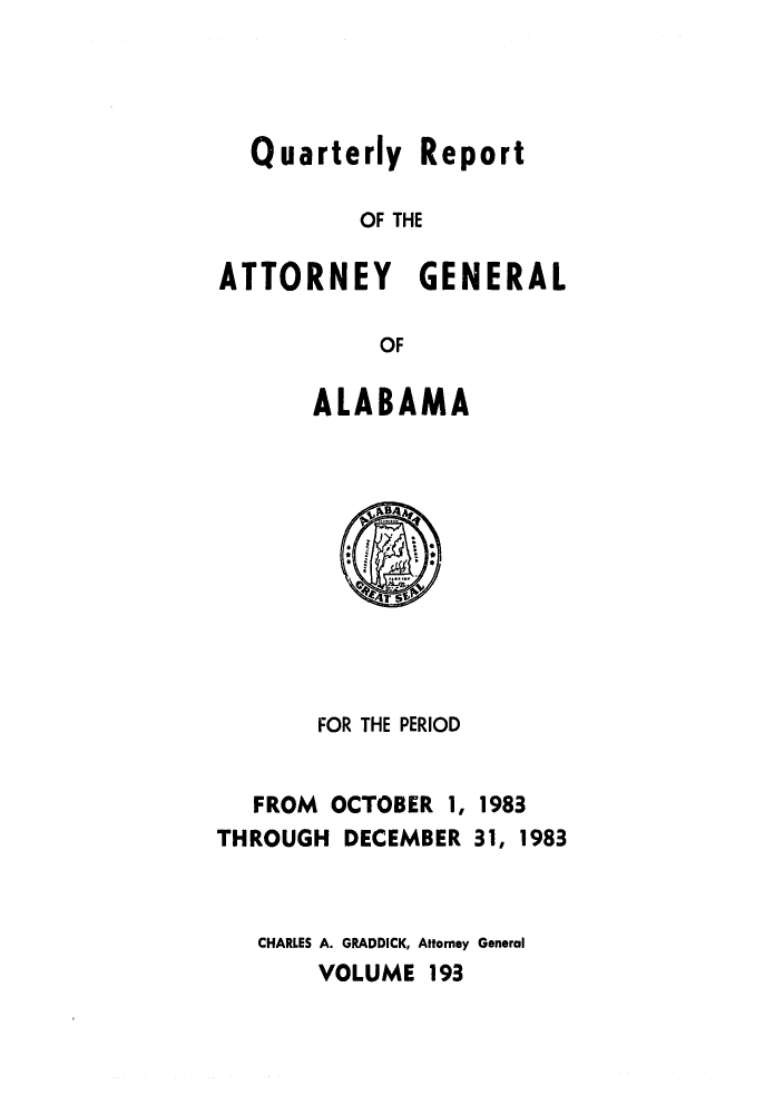 handle is hein.sag/sagal0041 and id is 1 raw text is: Quarterly Report
OF THE
ATTORNEY GENERAL
OF

ALABAMA

FOR THE PERIOD
FROM OCTOBER 1, 1983
THROUGH DECEMBER 31, 1983
CHARLES A. GRADDICK, Attorney General
VOLUME 193


