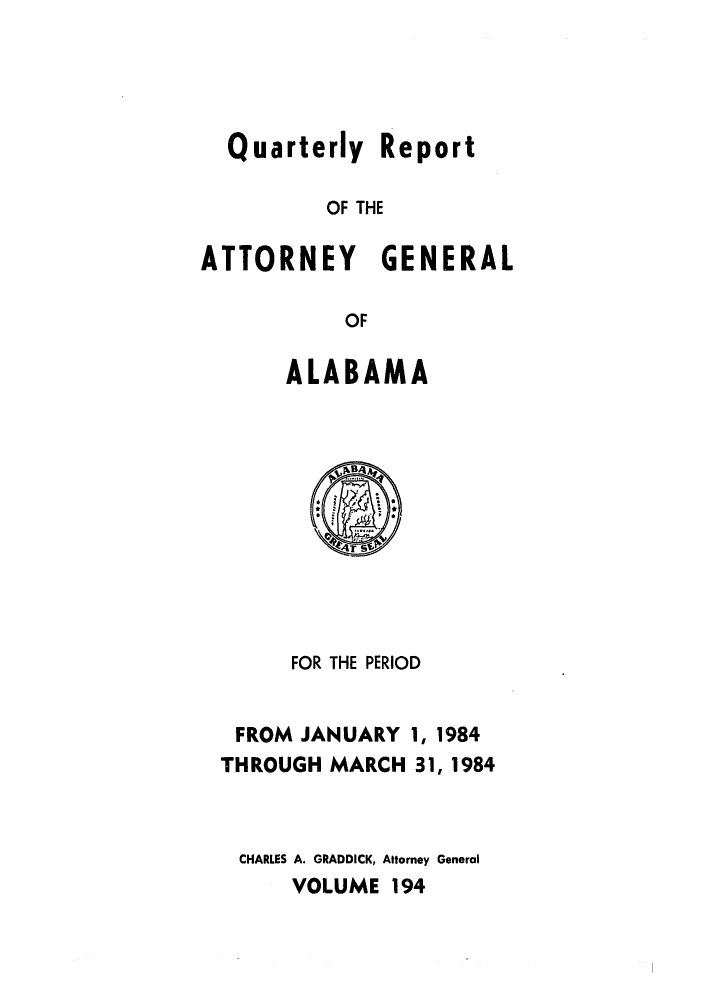 handle is hein.sag/sagal0042 and id is 1 raw text is: Quarterly Report
OF THE
ATTORNEY GENERAL
OF

ALABAMA

FOR THE PERIOD

FROM JANUARY
THROUGH MARCH

1, 1984
31, 1984

CHARLES A. GRADDICK, Attorney General
VOLUME 194


