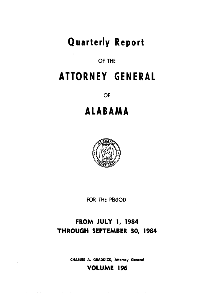 handle is hein.sag/sagal0044 and id is 1 raw text is: Quarterly Report
OF THE
ATTORNEY GENERAL
OF

ALABAMA

FOR THE PERIOD
FROM JULY 1, 1984
THROUGH SEPTEMBER 30, 1984
CHARLES A. GRADDICK, Attorney General
VOLUME 196



