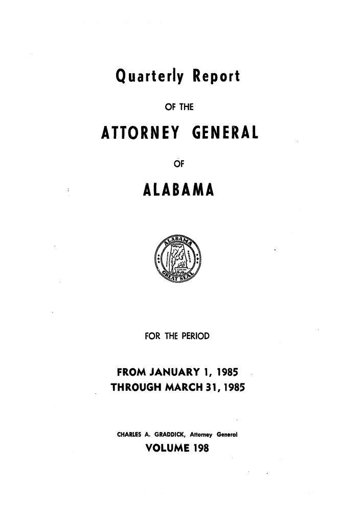 handle is hein.sag/sagal0046 and id is 1 raw text is: Quarterly Report
OF THE
ATTORNEY GENERAL
OF

ALABAMA

FOR THE PERIOD
FROM JANUARY 1, 1985
THROUGH MARCH 31, 1985
CHARLES A. GRADDICK, Attorney General
VOLUME 198


