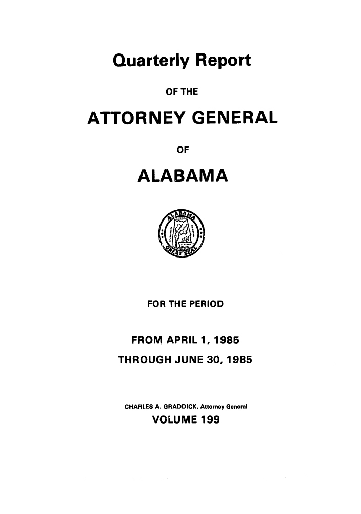 handle is hein.sag/sagal0047 and id is 1 raw text is: Quarterly Report
OF THE
ATTORNEY GENERAL
OF

ALABAMA

FOR THE PERIOD
FROM APRIL 1, 1985
THROUGH JUNE 30, 1985
CHARLES A. GRADDICK, Attorney General
VOLUME 199


