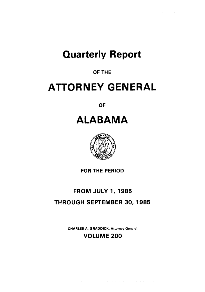 handle is hein.sag/sagal0048 and id is 1 raw text is: Quarterly Report
OF THE
ATTORNEY GENERAL
OF

ALABAMA

FOR THE PERIOD
FROM JULY 1, 1985
THROUGH SEPTEMBER 30, 1985
CHARLES A. GRADDICK, Attorney General
VOLUME 200


