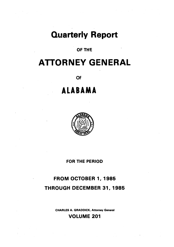 handle is hein.sag/sagal0049 and id is 1 raw text is: Quarterly Report
OF THE
ATTORNEY GENERAL
OF
ALABAMA
FOR THE PERIOD
FROM OCTOBER 1, 1985
THROUGH DECEMBER 31, 1985
CHARLES A. GRADDICK, Attorney General
VOLUME 201


