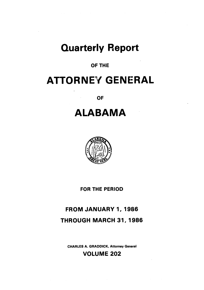 handle is hein.sag/sagal0050 and id is 1 raw text is: Quarterly Report
OF THE
ATTORNEY GENERAL
OF

ALABAMA

FOR THE PERIOD
FROM JANUARY 1, 1986
THROUGH MARCH 31, 1986
CHARLES A. GRADDICK, Attorney General
VOLUME 202


