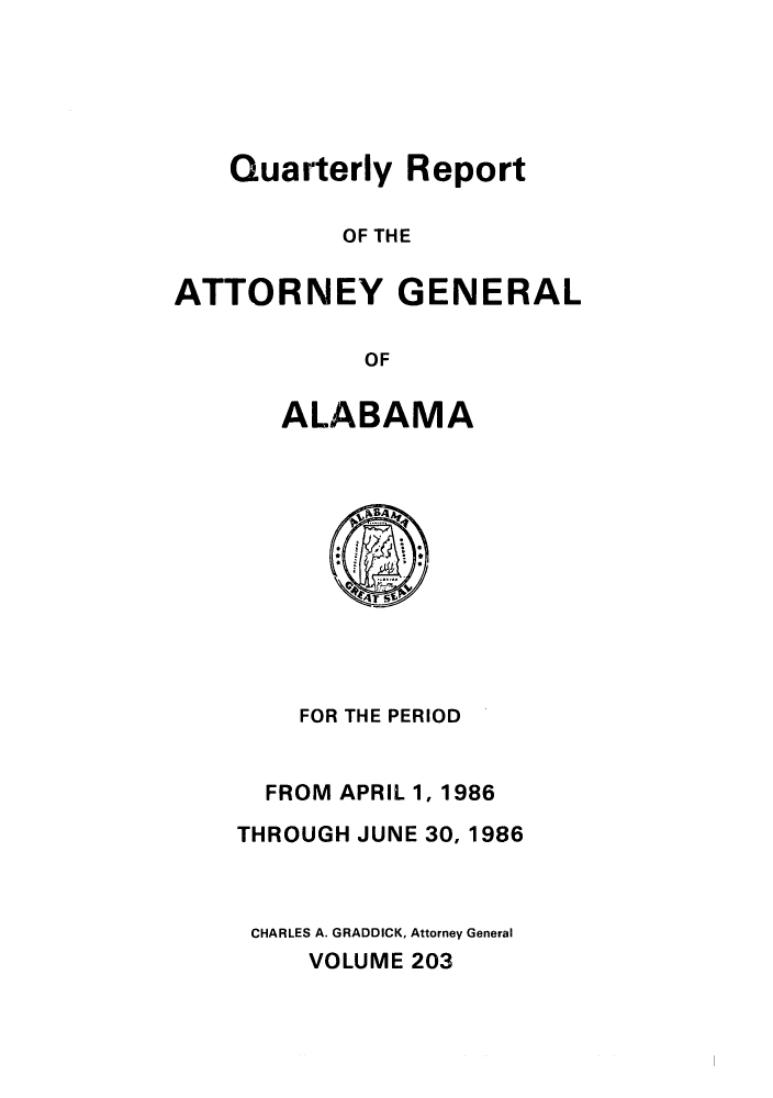 handle is hein.sag/sagal0051 and id is 1 raw text is: Quarterly Report
OF THE
ATTORNEY GENERAL
OF

ALABAMA

FOR THE PERIOD
FROM APRIL 1, 1986
THROUGH JUNE 30, 1986
CHARLES A. GRADDICK, Attorney General
VOLUME 203


