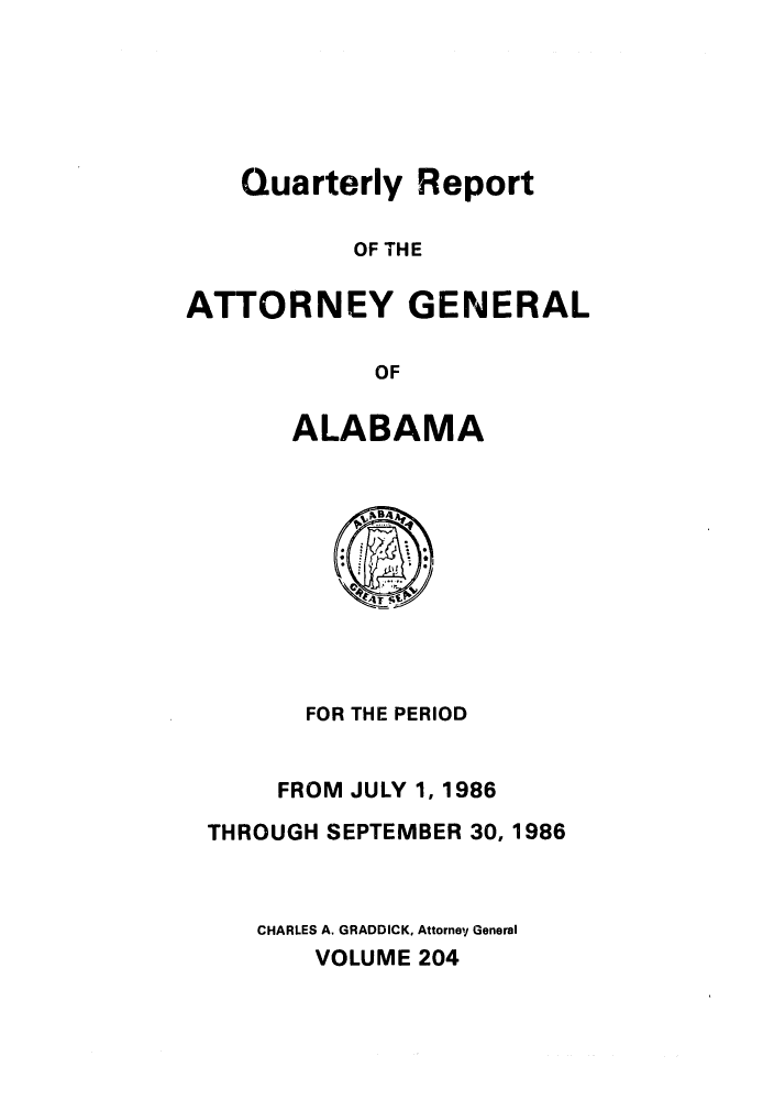 handle is hein.sag/sagal0052 and id is 1 raw text is: Quarterly Report
OF THE
ATTORNEY GENERAL
OF

ALABAMA

FOR THE PERIOD
FROM JULY 1, 1986
THROUGH SEPTEMBER 30, 1986
CHARLES A. GRADDICK, Attorney General
VOLUME 204


