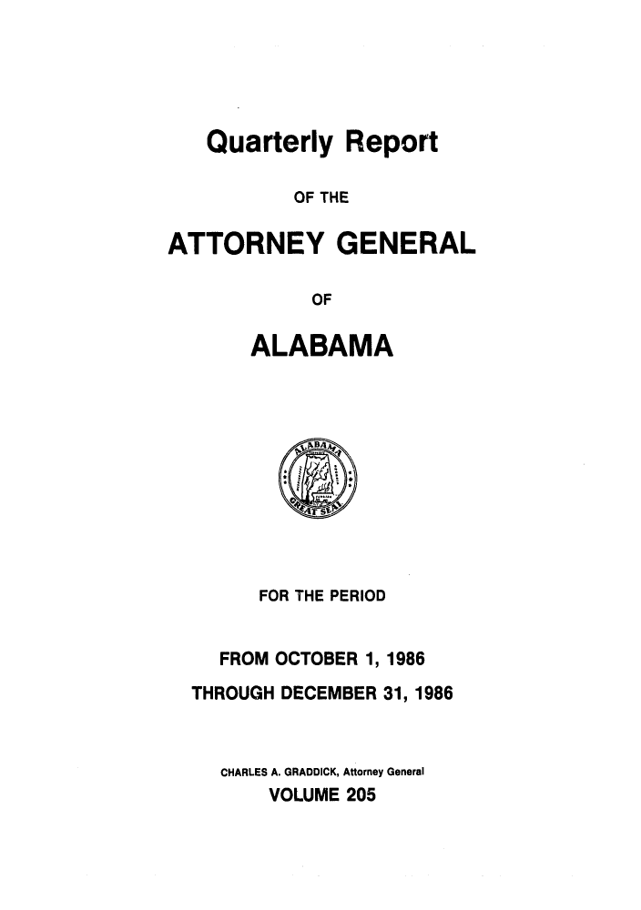 handle is hein.sag/sagal0053 and id is 1 raw text is: Quarterly Report
OF THE
ATTORNEY GENERAL
OF

ALABAMA

FOR THE PERIOD
FROM OCTOBER 1,1986
THROUGH DECEMBER 31, 1986
CHARLES A. GRADDICK, Attorney General
VOLUME 205


