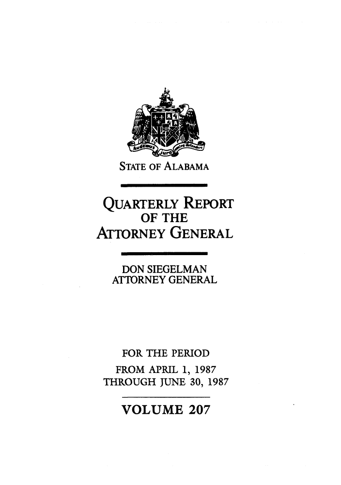 handle is hein.sag/sagal0055 and id is 1 raw text is: STATE OF ALABAMA

QUARTERLY REPORT
OF THE
ATTORNEY GENERAL
DON SIEGELMAN
ATTORNEY GENERAL
FOR THE PERIOD
FROM APRIL 1, 1987
THROUGH JUNE 30, 1987

VOLUME 207


