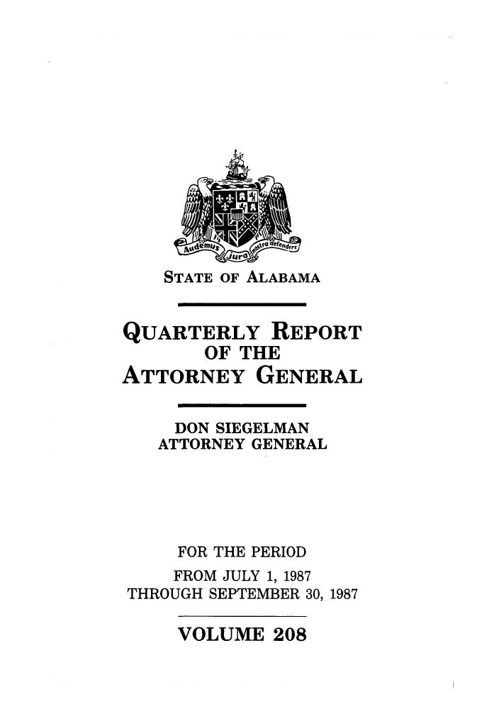 handle is hein.sag/sagal0056 and id is 1 raw text is: STATE OF ALABAMA

QUARTERLY REPORT
OF THE
ATTORNEY GENERAL
DON SIEGELMAN
ATTORNEY GENERAL
FOR THE PERIOD
FROM JULY 1, 1987
THROUGH SEPTEMBER 30, 1987

VOLUME 208


