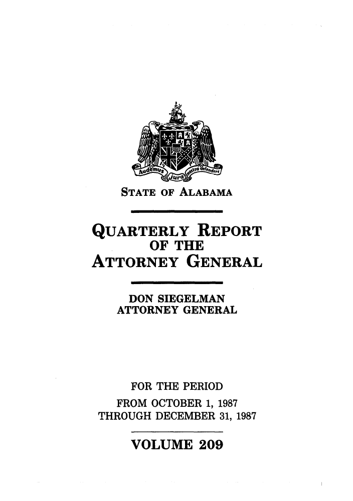 handle is hein.sag/sagal0057 and id is 1 raw text is: STATE OF ALABAMA

QUARTERLY REPORT
OF THE
ATTORNEY GENERAL
DON SIEGELMAN
ATTORNEY GENERAL
FOR THE PERIOD
FROM OCTOBER 1, 1987
THROUGH DECEMBER 31, 1987

VOLUME 209


