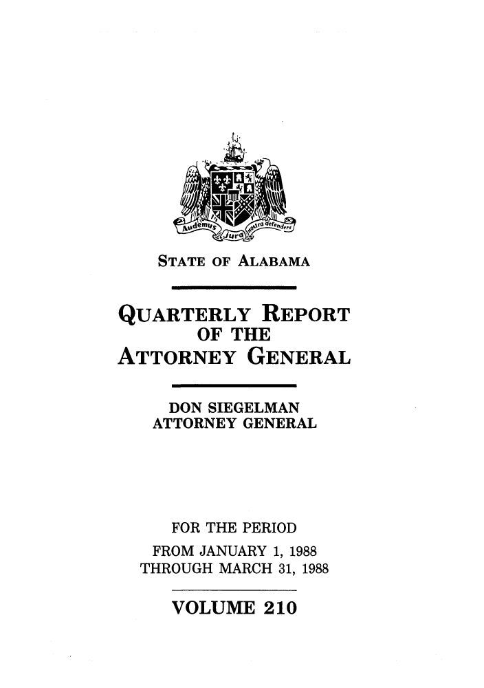 handle is hein.sag/sagal0058 and id is 1 raw text is: STATE OF ALABAMA

QUARTERLY REPORT
OF THE
ATTORNEY GENERAL

DON SIEGELMAN
ATTORNEY GENERAL
FOR THE PERIOD
FROM JANUARY 1, 1988
THROUGH MARCH 31, 1988

VOLUME 210


