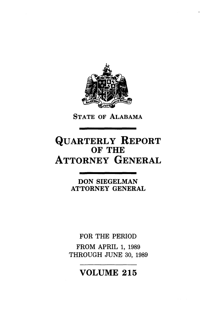 handle is hein.sag/sagal0062 and id is 1 raw text is: STATE OF ALABAMA

QUARTERLY REPORT
OF THE
ATTORNEY GENERAL

DON SIEGELMAN
ATTORNEY GENERAL
FOR THE PERIOD
FROM APRIL 1, 1989
THROUGH JUNE 30, 1989

VOLUME 215


