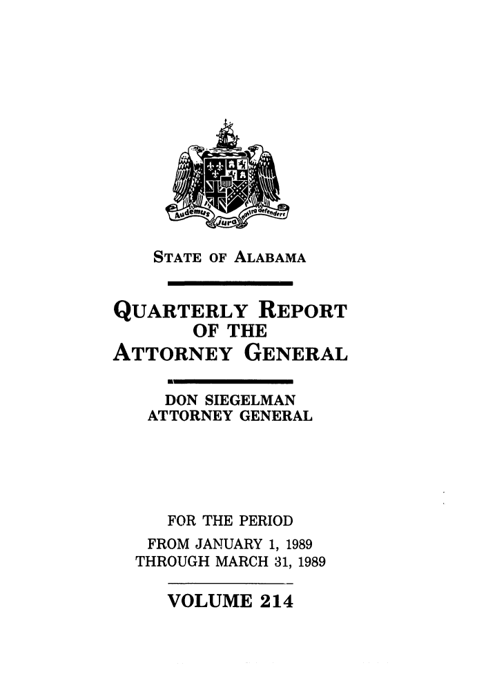 handle is hein.sag/sagal0063 and id is 1 raw text is: STATE OF ALABAMA
.I

QUARTERLY REPORT
OF THE
ATTORNEY GENERAL
DON SIEGELMAN
ATTORNEY GENERAL
FOR THE PERIOD
FROM JANUARY 1, 1989
THROUGH MARCH 31, 1989

VOLUME 214


