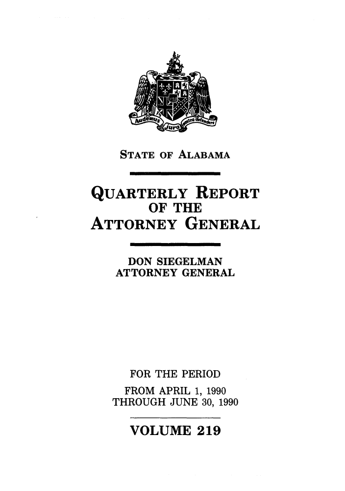 handle is hein.sag/sagal0067 and id is 1 raw text is: STATE OF ALABAMA

QUARTERLY REPORT
OF THE
ATTORNEY GENERAL
DON SIEGELMAN
ATTORNEY GENERAL
FOR THE PERIOD
FROM APRIL 1, 1990
THROUGH JUNE 30, 1990

VOLUME 219


