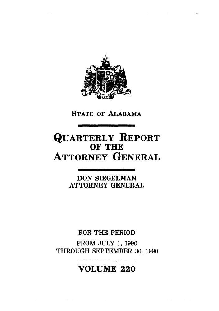 handle is hein.sag/sagal0068 and id is 1 raw text is: STATE OF ALABAMA

QUARTERLY REPORT
OF THE
ATTORNEY GENERAL

DON SIEGELMAN
ATTORNEY GENERAL
FOR THE PERIOD
FROM JULY 1, 1990
THROUGH SEPTEMBER 30, 1990

VOLUME 220

Its  1%0   e
mr6-


