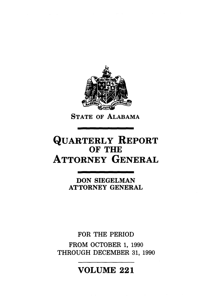 handle is hein.sag/sagal0069 and id is 1 raw text is: STATE OF ALABAMA

QUARTERLY REPORT
OF THE
ATTORNEY GENERAL
DON SIEGELMAN
ATTORNEY GENERAL
FOR THE PERIOD
FROM OCTOBER 1, 1990
THROUGH DECEMBER 31, 1990

VOLUME 221


