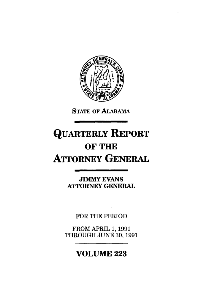 handle is hein.sag/sagal0071 and id is 1 raw text is: STATE OF ALABAMA
QUARTERLY REPORT
OF THE
ATTORNEY GENERAL
JIMMY EVANS
ATTORNEY GENERAL
FOR THE PERIOD
FROM APRIL 1, 1991
THROUGH JUNE 30, 1991

VOLUME 223


