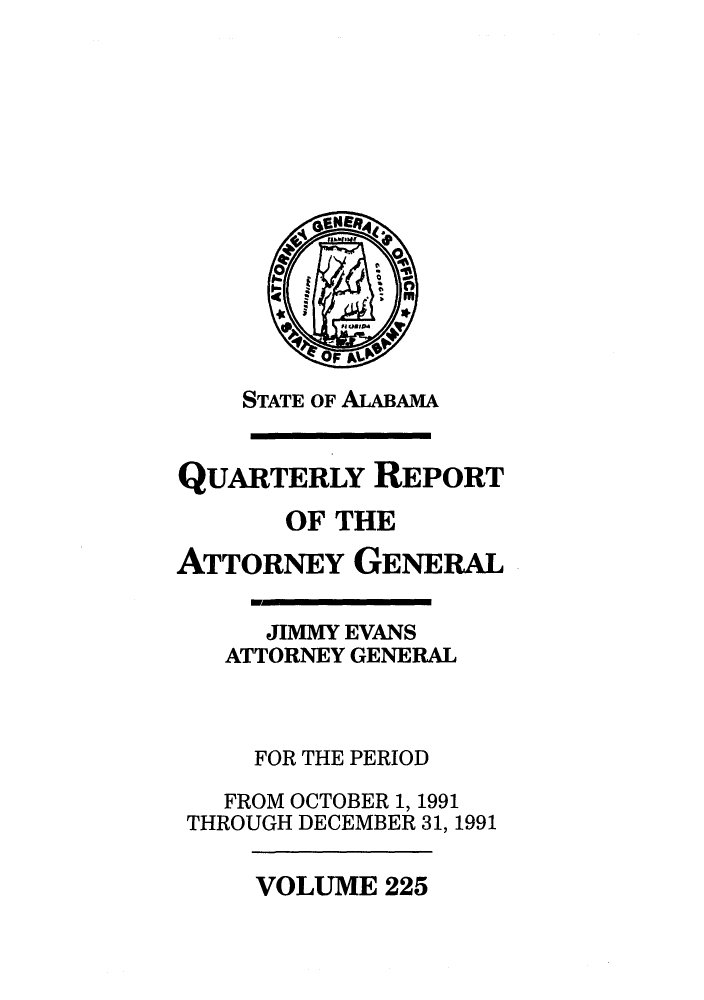 handle is hein.sag/sagal0073 and id is 1 raw text is: STATE OF ALABAMA
QUARTERLY REPORT
OF THE
ATTORNEY GENERAL
JIMMY EVANS
ATTORNEY GENERAL
FOR THE PERIOD
FROM OCTOBER 1, 1991
THROUGH DECEMBER 31, 1991

VOLUME 225


