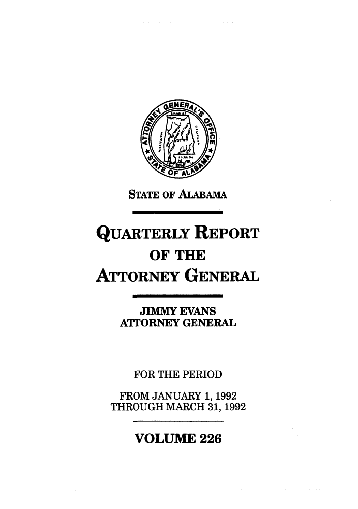 handle is hein.sag/sagal0074 and id is 1 raw text is: STATE OF ALABAMA
QUARTERLY REPORT
OF THE
ATTORNEY GENERAL
JIMMY EVANS
ATTORNEY GENERAL
FOR THE PERIOD
FROM JANUARY 1, 1992
THROUGH MARCH 31, 1992

VOLUME 226


