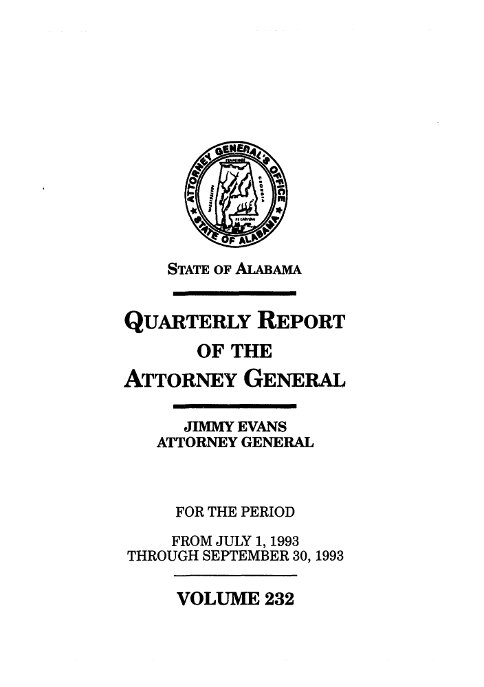 handle is hein.sag/sagal0080 and id is 1 raw text is: STATE OF ALABAMA

QUARTERLY REPORT
OF THE
ATTORNEY GENERAL
JIMMY EVANS
ATTORNEY GENERAL
FOR THE PERIOD
FROM JULY 1, 1993
THROUGH SEPTEMBER 30, 1993

VOLUME 232



