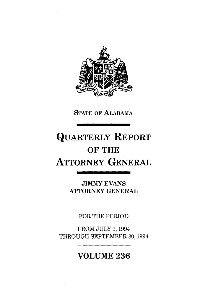 handle is hein.sag/sagal0084 and id is 1 raw text is: STATE OF ALABAMA
QUARTERLY REPORT
OF THE
ATTORNEY GENERAL
JIMMY EVANS
ATTORNEY GENERAL
FOR THE PERIOD
FROM JULY 1, 1994
THROUGH SEPTEMBER 30, 1994

VOLUME 236


