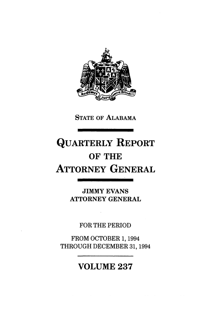 handle is hein.sag/sagal0085 and id is 1 raw text is: STATE OF ALABAMA
QUARTERLY REPORT
OF THE
ATTORNEY GENERAL
JIMMY EVANS
ATTORNEY GENERAL
FOR THE PERIOD
FROM OCTOBER 1, 1994
THROUGH DECEMBER 31, 1994

VOLUME 237


