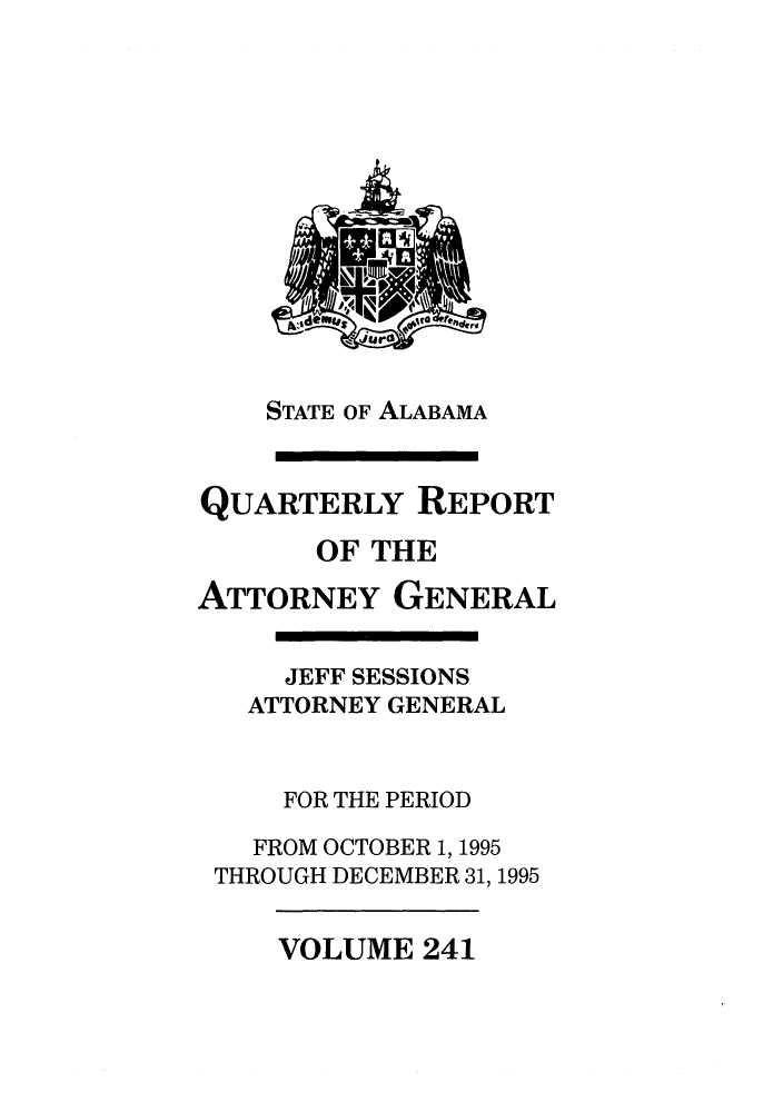 handle is hein.sag/sagal0089 and id is 1 raw text is: STATE OF ALABAMA

QUARTERLY REPORT
OF THE
ATTORNEY GENERAL
JEFF SESSIONS
ATTORNEY GENERAL
FOR THE PERIOD
FROM OCTOBER 1, 1995
THROUGH DECEMBER 31, 1995

VOLUME 241


