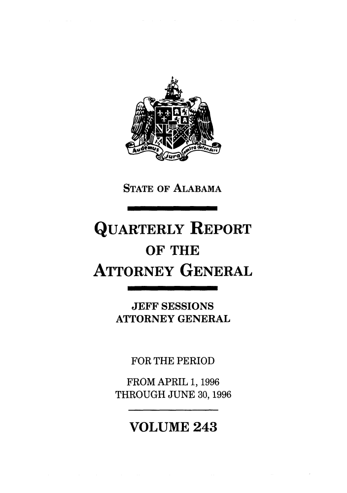 handle is hein.sag/sagal0091 and id is 1 raw text is: STATE OF ALABAMA
QUARTERLY REPORT
OF THE
ATTORNEY GENERAL
JEFF SESSIONS
ATTORNEY GENERAL
FOR THE PERIOD
FROM APRIL 1, 1996
THROUGH JUNE 30, 1996

VOLUME 243


