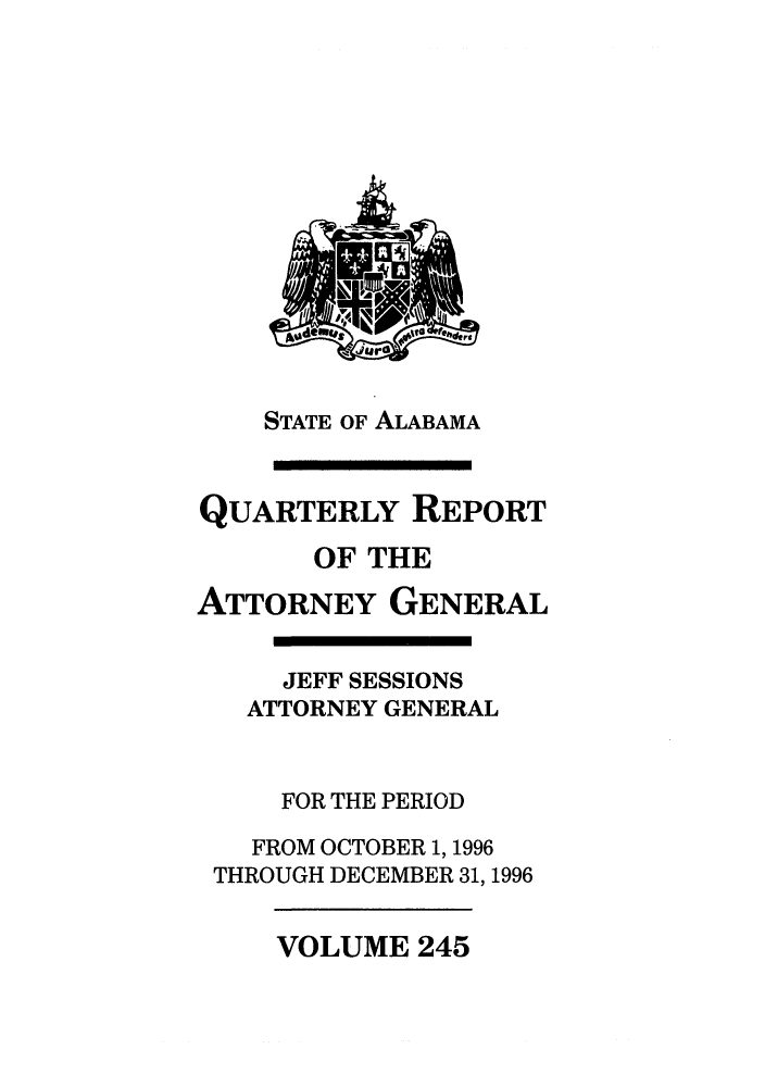 handle is hein.sag/sagal0093 and id is 1 raw text is: STATE OF ALABAMA
QUARTERLY REPORT
OF THE
ATTORNEY GENERAL
JEFF SESSIONS
ATTORNEY GENERAL
FOR THE PERIOD
FROM OCTOBER 1, 1996
THROUGH DECEMBER 31, 1996

VOLUME 245


