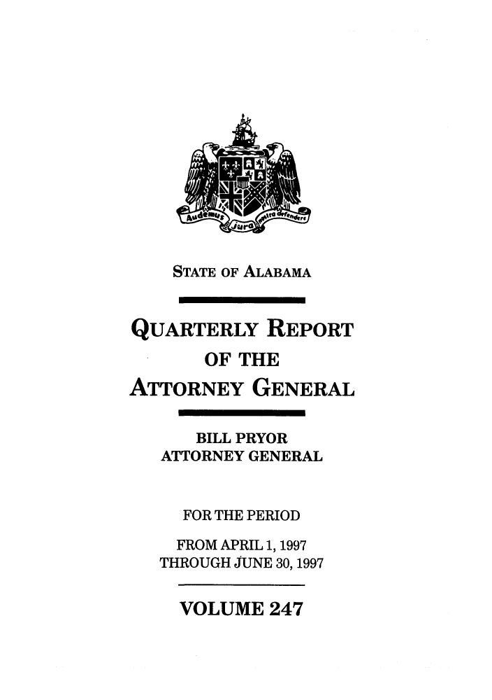 handle is hein.sag/sagal0095 and id is 1 raw text is: STATE OF ALABAMA

QUARTERLY REPORT
OF THE
ATTORNEY GENERAL
BILL PRYOR
ATTORNEY GENERAL
FOR THE PERIOD
FROM APRIL 1, 1997
THROUGH JUNE 30,1997

VOLUME 247


