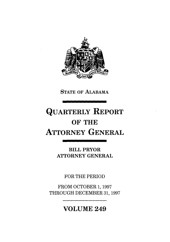handle is hein.sag/sagal0097 and id is 1 raw text is: STATE OF ALABAMA
QUARTERLY REPORT
OF THE
ATTORNEY GENERAL
BILL PRYOR
ATTORNEY GENERAL
FOR THE PERIOD
FROM OCTOBER 1, 1997
THROUGH DECEMBER 31, 1997

VOLUME 249


