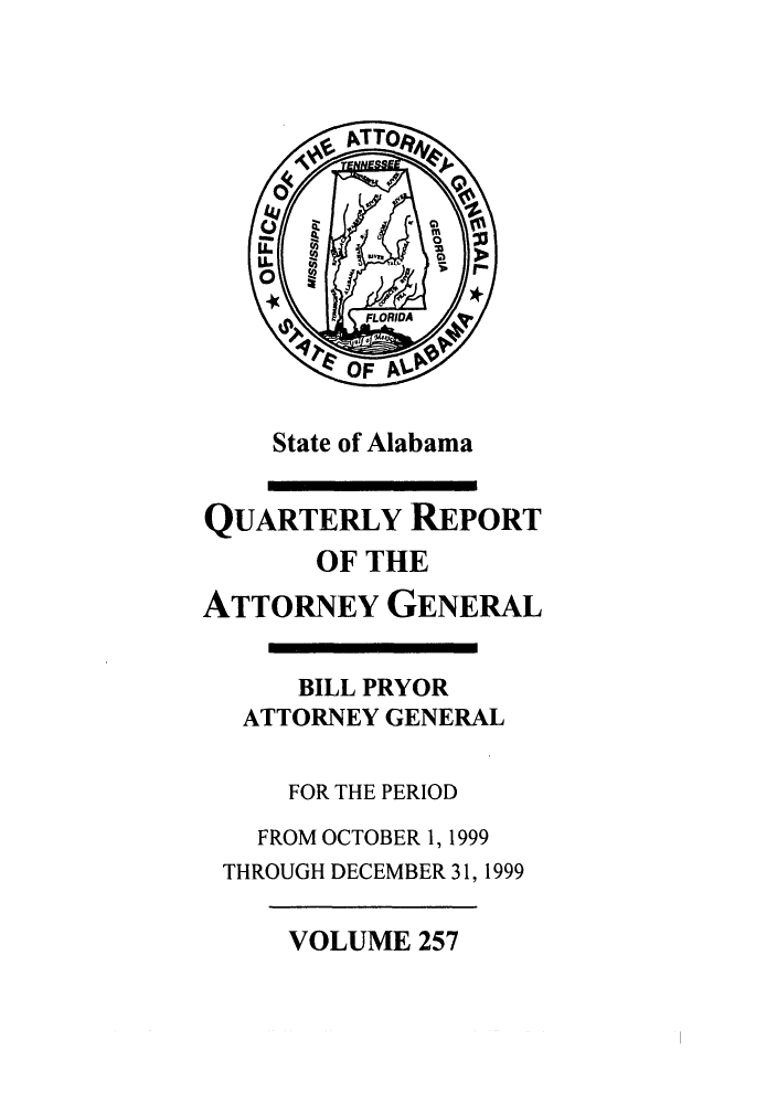handle is hein.sag/sagal0105 and id is 1 raw text is: State of Alabama
QUARTERLY REPORT
OF THE
ATTORNEY GENERAL
BILL PRYOR
ATTORNEY GENERAL
FOR THE PERIOD
FROM OCTOBER 1, 1999
THROUGH DECEMBER 31, 1999

VOLUME 257



