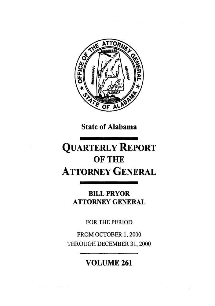 handle is hein.sag/sagal0109 and id is 1 raw text is: State of Alabama

QUARTERLY REPORT
OF THE
ATTORNEY GENERAL
BILL PRYOR
ATTORNEY GENERAL
FOR THE PERIOD
FROM OCTOBER 1, 2000
THROUGH DECEMBER 31, 2000

VOLUME 261


