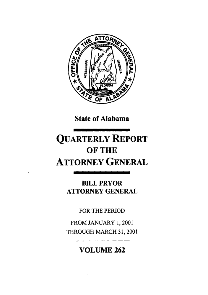 handle is hein.sag/sagal0110 and id is 1 raw text is: State of Alabama

QUARTERLY REPORT
OF THE
ATTORNEY GENERAL
BILL PRYOR
ATTORNEY GENERAL
FOR THE PERIOD
FROM JANUARY 1, 2001
THROUGH MARCH 31, 2001

VOLUME 262


