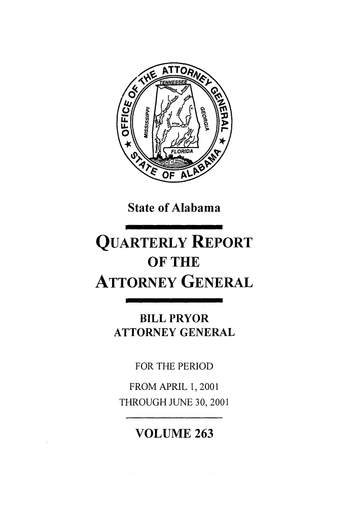 handle is hein.sag/sagal0111 and id is 1 raw text is: State of Alabama

QUARTERLY REPORT
OF THE
ATTORNEY GENERAL
BILL PRYOR
ATTORNEY GENERAL
FOR THE PERIOD
FROM APRIL 1, 2001
THROUGH JUNE 30, 2001

VOLUME 263


