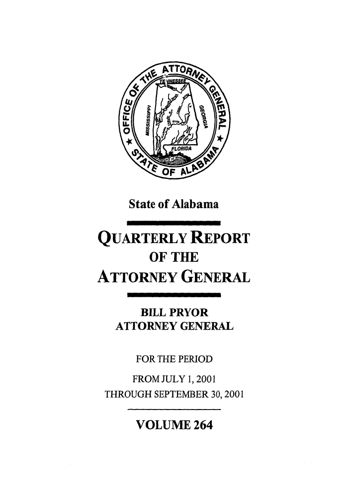 handle is hein.sag/sagal0112 and id is 1 raw text is: State of Alabama
QUARTERLY REPORT
OF THE
ATTORNEY GENERAL
BILL PRYOR
ATTORNEY GENERAL
FOR THE PERIOD
FROM JULY 1, 2001
THROUGH SEPTEMBER 30, 2001

VOLUME 264


