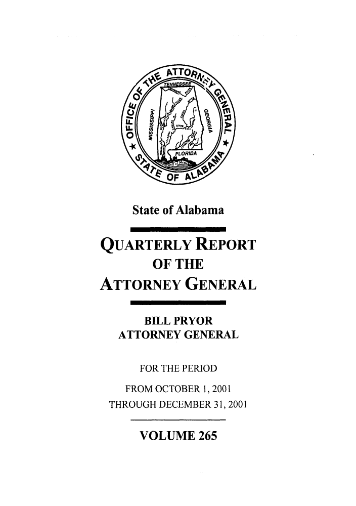 handle is hein.sag/sagal0113 and id is 1 raw text is: State of Alabama
QUARTERLY REPORT
OF THE
ATTORNEY GENERAL
BILL PRYOR
ATTORNEY GENERAL
FOR THE PERIOD
FROM OCTOBER 1, 2001
THROUGH DECEMBER 31, 2001

VOLUME 265


