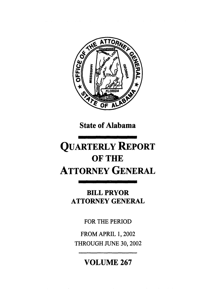 handle is hein.sag/sagal0115 and id is 1 raw text is: State of Alabama

QUARTERLY REPORT
OF THE
ATTORNEY GENERAL
BILL PRYOR
ATTORNEY GENERAL
FOR THE PERIOD
FROM APRIL 1, 2002
THROUGH JUNE 30, 2002

VOLUME 267


