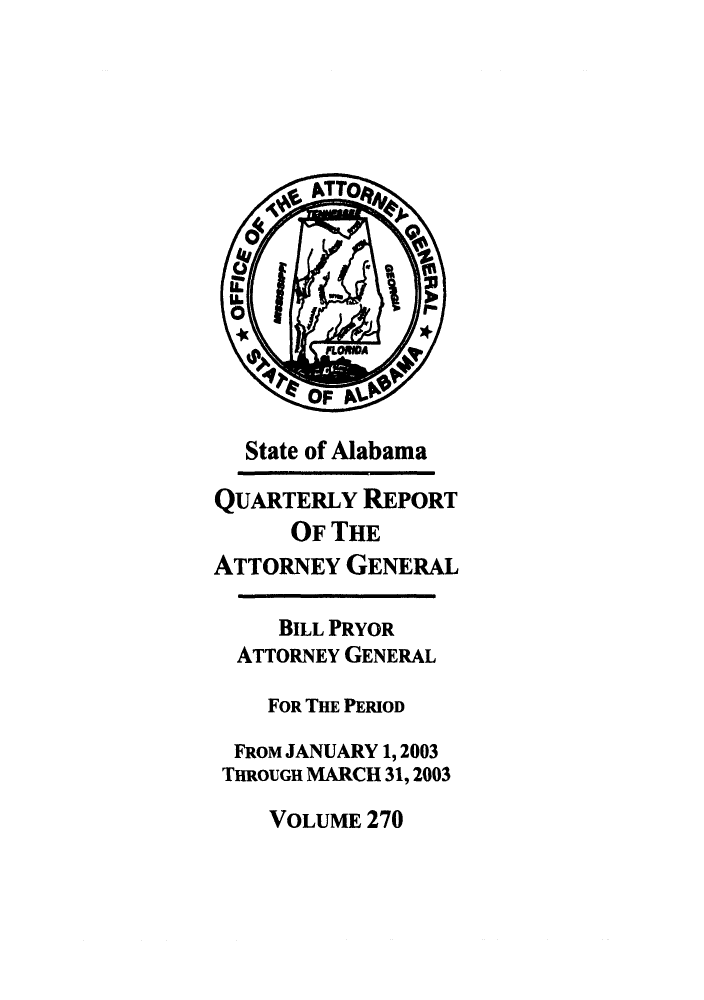handle is hein.sag/sagal0118 and id is 1 raw text is: State of Alabama
QUARTERLY REPORT
OF THE
ATTORNEY GENERAL
BILL PRYOR
ATTORNEY GENERAL
FOR THE PERIOD
FROM JANUARY 1, 2003
THROUGH MARCH 31, 2003
VOLUME 270


